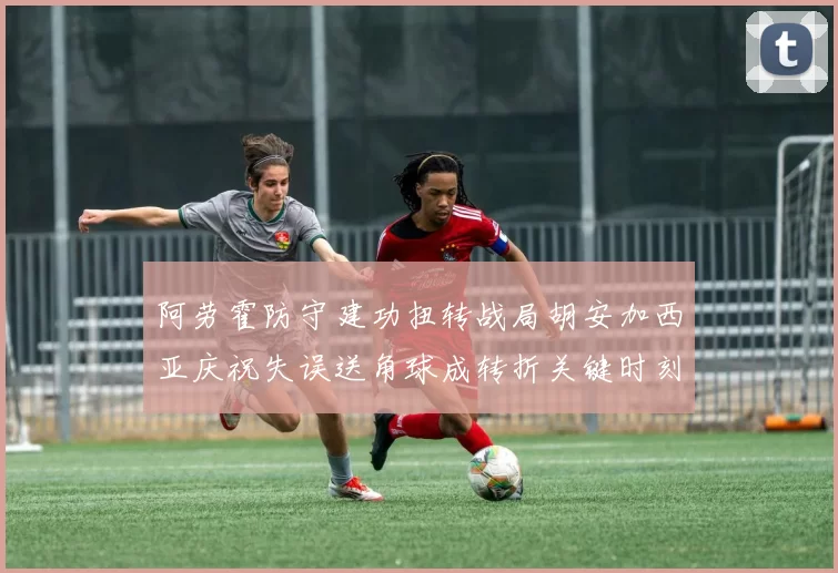 阿劳霍防守建功扭转战局胡安加西亚庆祝失误送角球成转折关键时刻